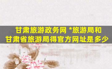 甘肃旅游政务网 国家旅游局和甘肃省旅游局得官方网址是多少